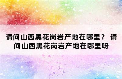 请问山西黑花岗岩产地在哪里？ 请问山西黑花岗岩产地在哪里呀